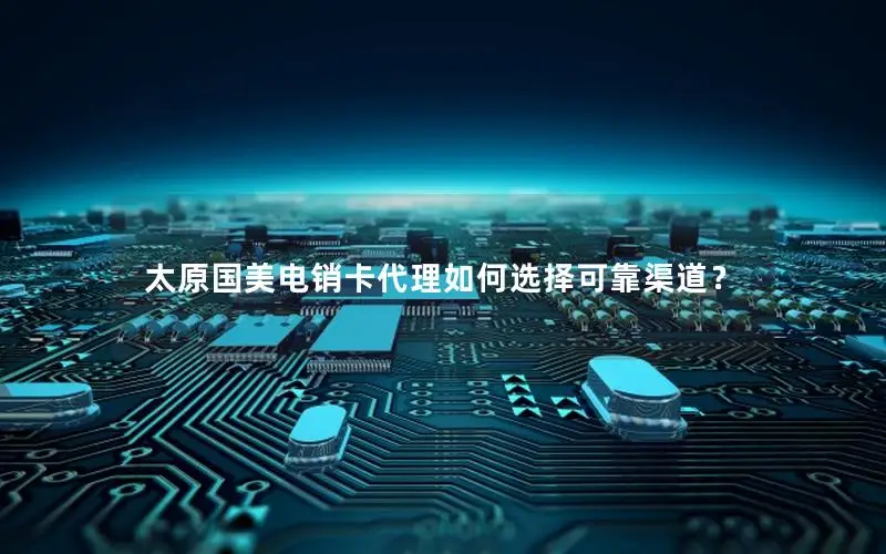 太原国美电销卡代理如何选择可靠渠道？