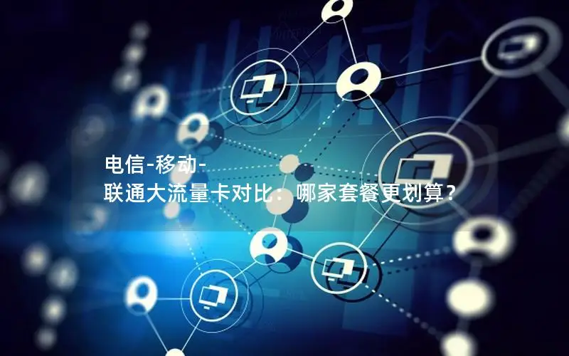 电信-移动-联通大流量卡对比：哪家套餐更划算？