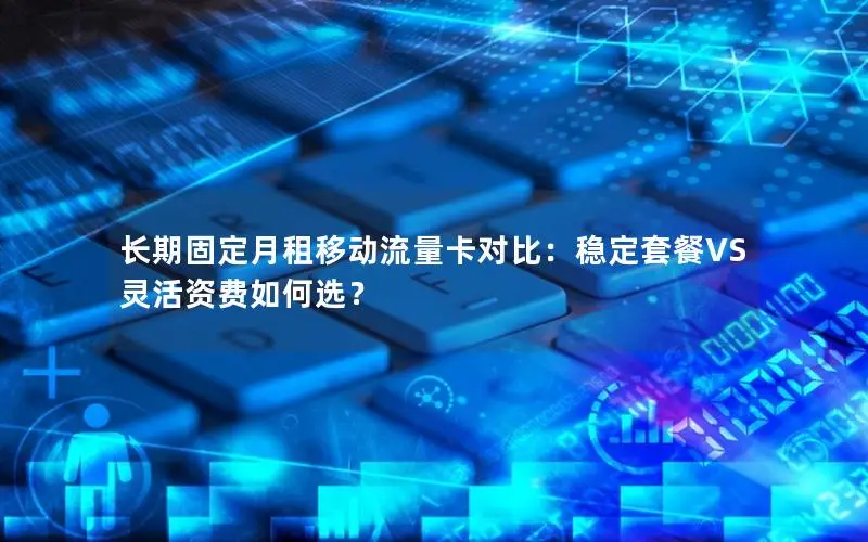 长期固定月租移动流量卡对比：稳定套餐VS灵活资费如何选？