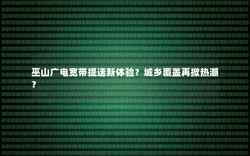 巫山广电宽带提速新体验？城乡覆盖再掀热潮？