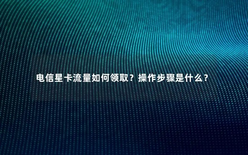 电信星卡流量如何领取？操作步骤是什么？