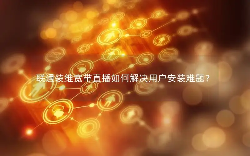 联通装维宽带直播如何解决用户安装难题？