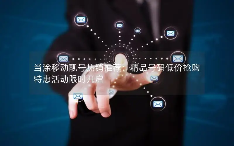 当涂移动靓号热销推荐：精品号码低价抢购 特惠活动限时开启