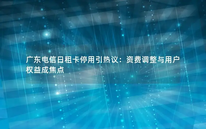 广东电信日租卡停用引热议：资费调整与用户权益成焦点