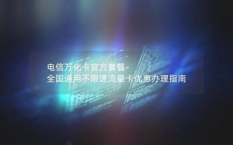 电信万化卡官方套餐-全国通用不限速流量卡优惠办理指南