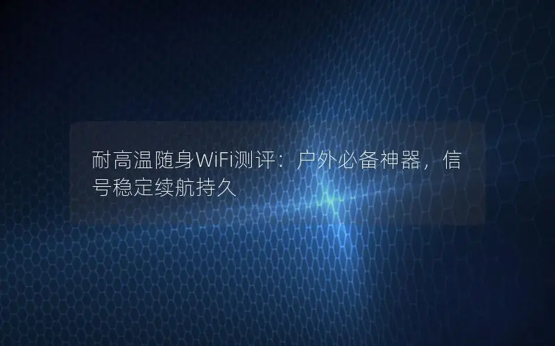 耐高温随身WiFi测评：户外必备神器，信号稳定续航持久