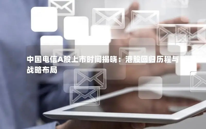中国电信A股上市时间揭晓：港股回归历程与战略布局