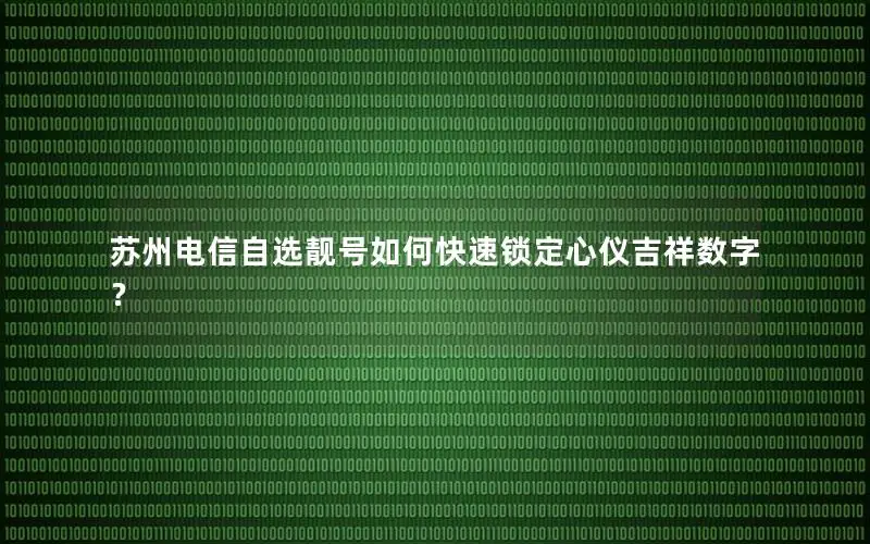 苏州电信自选靓号如何快速锁定心仪吉祥数字？