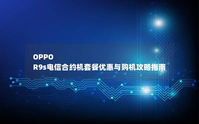 OPPO R9s电信合约机套餐优惠与购机攻略指南