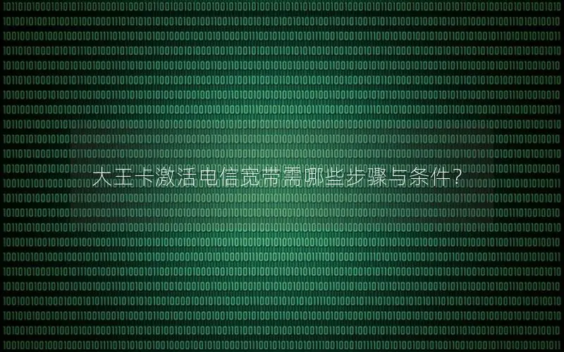 大王卡激活电信宽带需哪些步骤与条件？