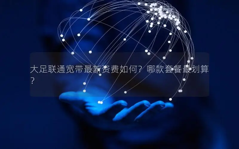 大足联通宽带最新资费如何？哪款套餐最划算？