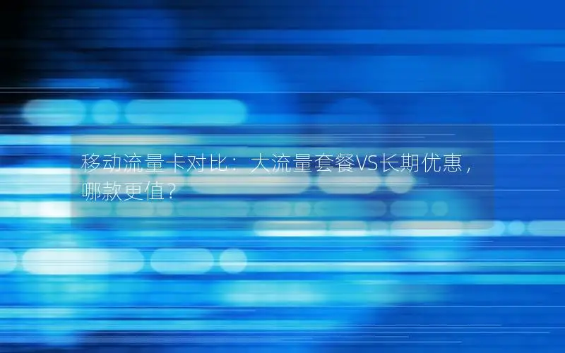 移动流量卡对比：大流量套餐VS长期优惠，哪款更值？