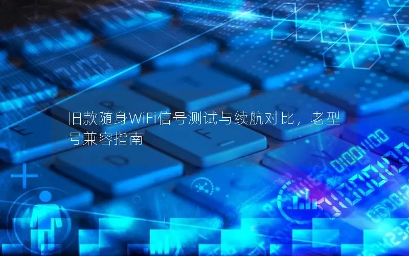 旧款随身WiFi信号测试与续航对比，老型号兼容指南