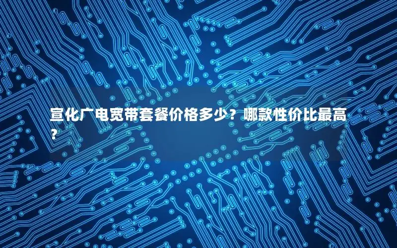 宣化广电宽带套餐价格多少？哪款性价比最高？