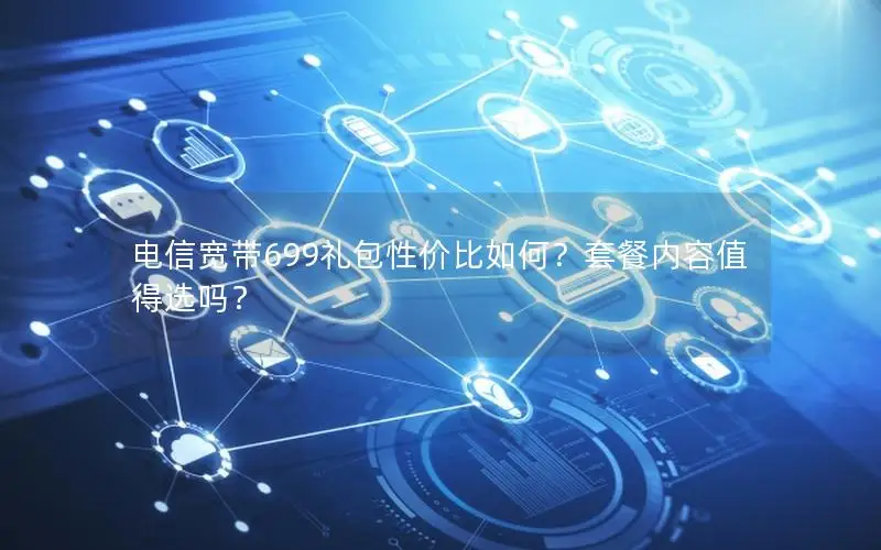 电信宽带699礼包性价比如何？套餐内容值得选吗？