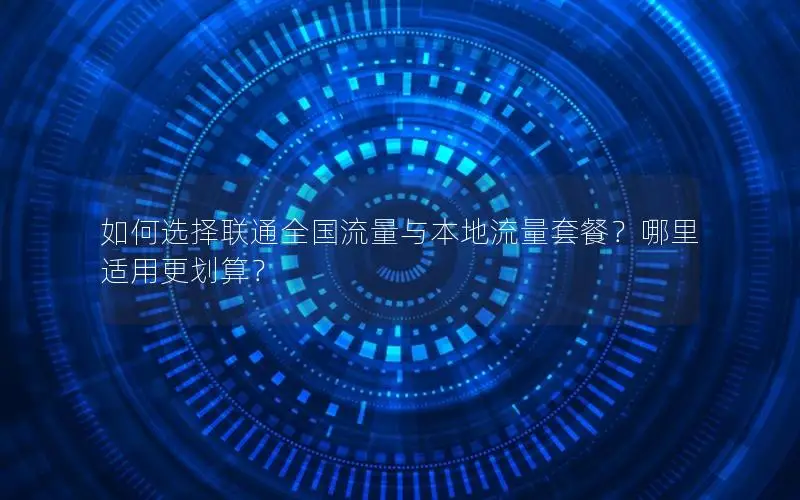 如何选择联通全国流量与本地流量套餐？哪里适用更划算？