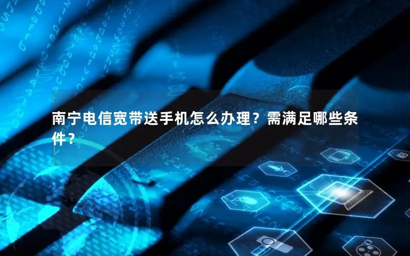 南宁电信宽带送手机怎么办理？需满足哪些条件？