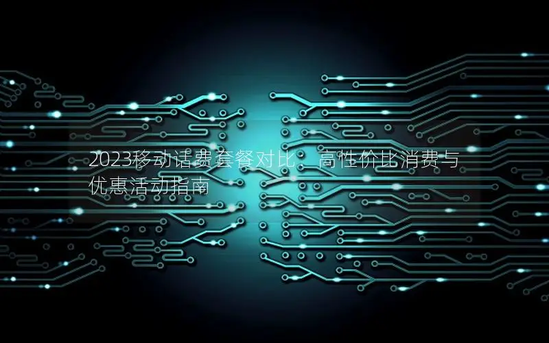 2023移动话费套餐对比：高性价比消费与优惠活动指南