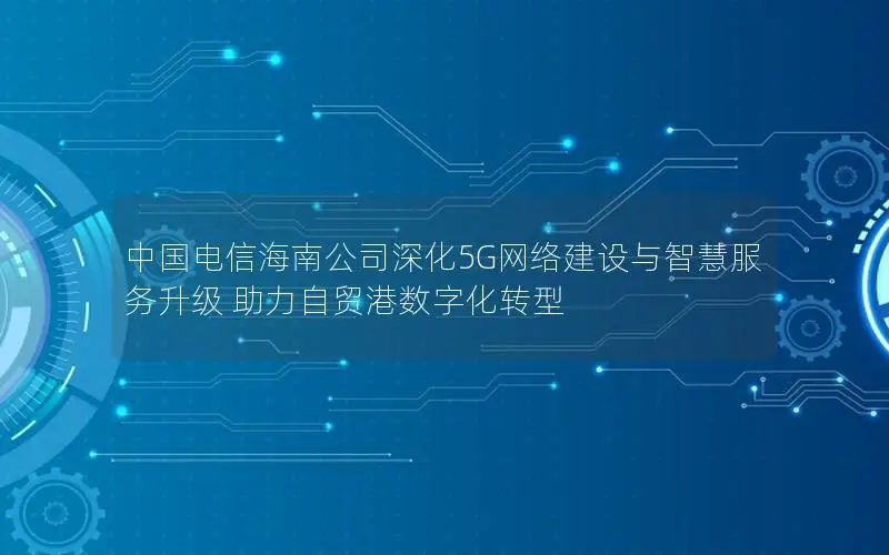 中国电信海南公司深化5G网络建设与智慧服务升级 助力自贸港数字化转型