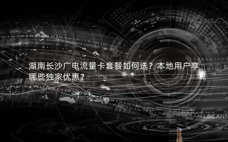 湖南长沙广电流量卡套餐如何选？本地用户享哪些独家优惠？