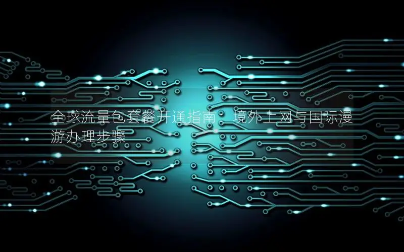 全球流量包套餐开通指南：境外上网与国际漫游办理步骤