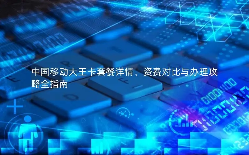 中国移动大王卡套餐详情、资费对比与办理攻略全指南