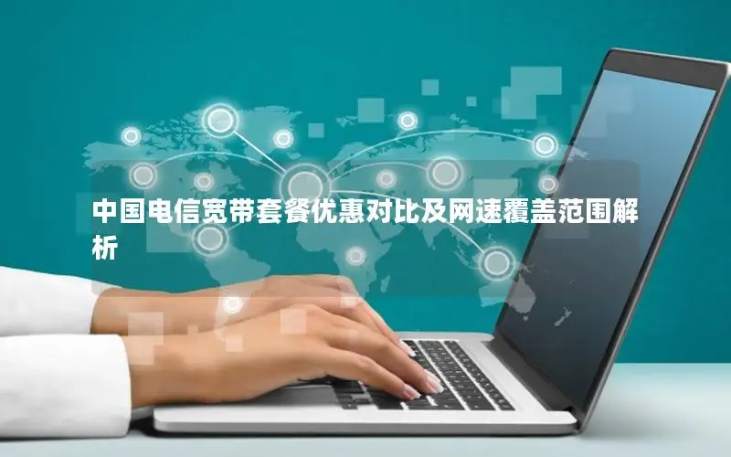 中国电信宽带套餐优惠对比及网速覆盖范围解析