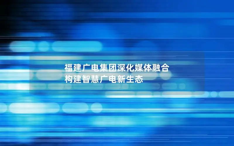 福建广电集团深化媒体融合 构建智慧广电新生态