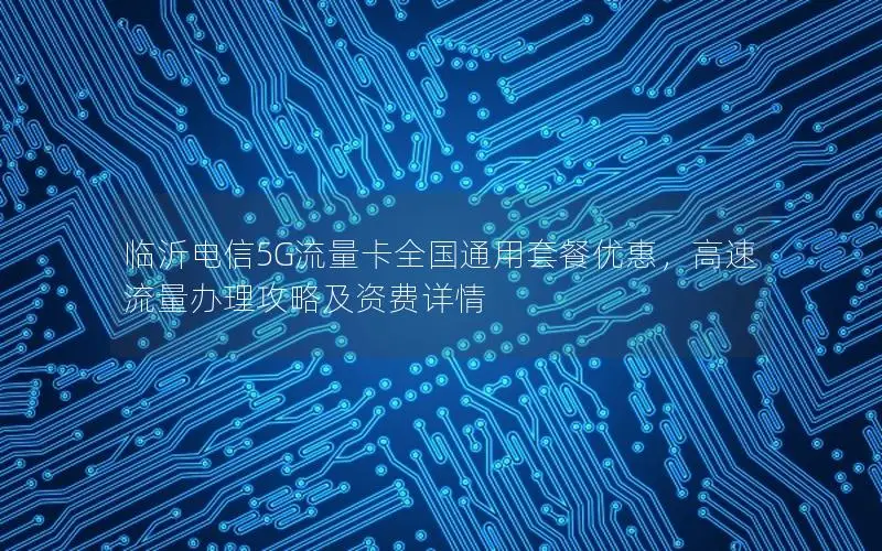 临沂电信5G流量卡全国通用套餐优惠，高速流量办理攻略及资费详情