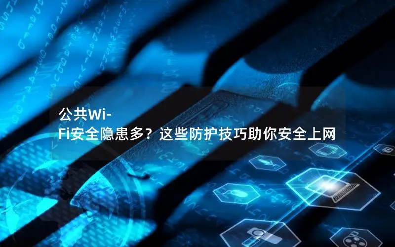 公共Wi-Fi安全隐患多？这些防护技巧助你安全上网