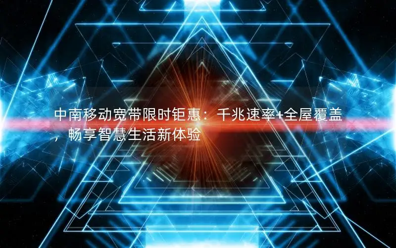 中南移动宽带限时钜惠：千兆速率+全屋覆盖，畅享智慧生活新体验