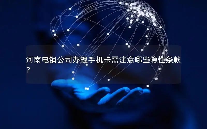 河南电销公司办理手机卡需注意哪些隐性条款？
