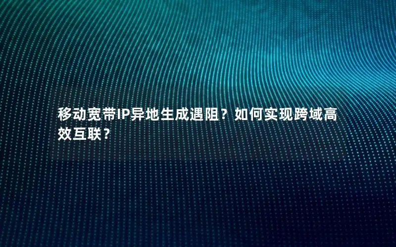 移动宽带IP异地生成遇阻？如何实现跨域高效互联？