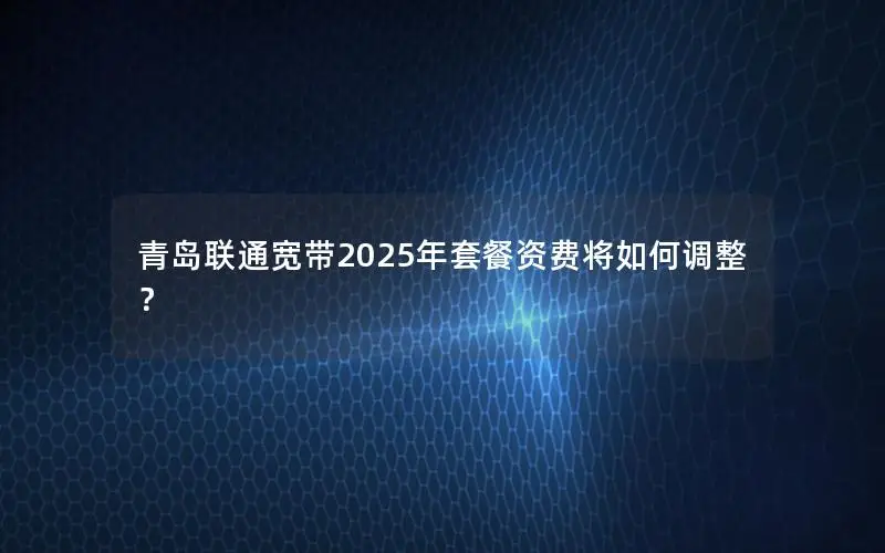 青岛联通宽带2025年套餐资费将如何调整？