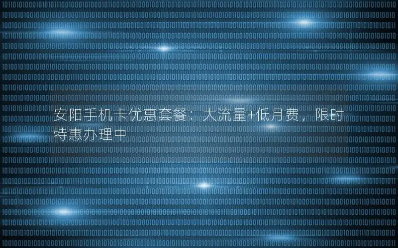 安阳手机卡优惠套餐：大流量+低月费，限时特惠办理中