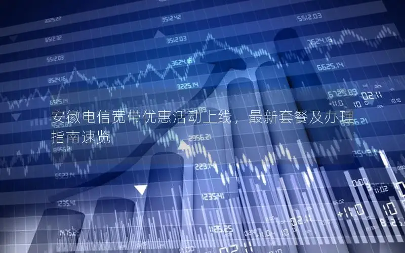 安徽电信宽带优惠活动上线，最新套餐及办理指南速览