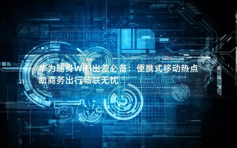 华为随身WiFi出差必备：便携式移动热点助商务出行畅联无忧