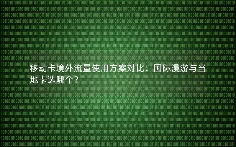 移动卡境外流量使用方案对比：国际漫游与当地卡选哪个？