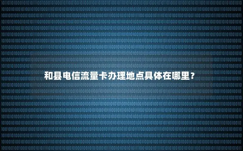 和县电信流量卡办理地点具体在哪里？