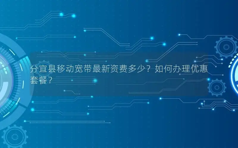 分宜县移动宽带最新资费多少？如何办理优惠套餐？