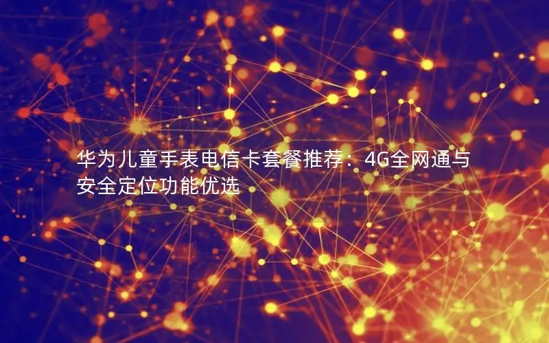 华为儿童手表电信卡套餐推荐：4G全网通与安全定位功能优选
