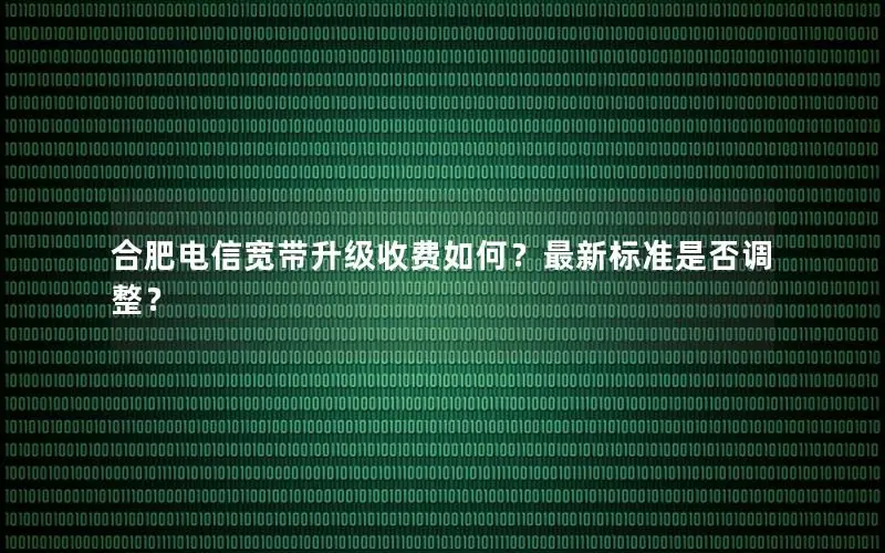 合肥电信宽带升级收费如何？最新标准是否调整？