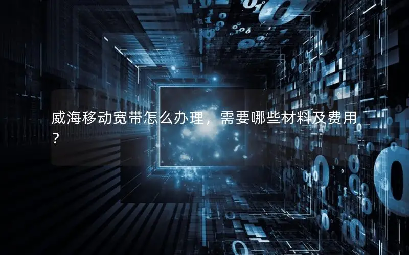 威海移动宽带怎么办理，需要哪些材料及费用？