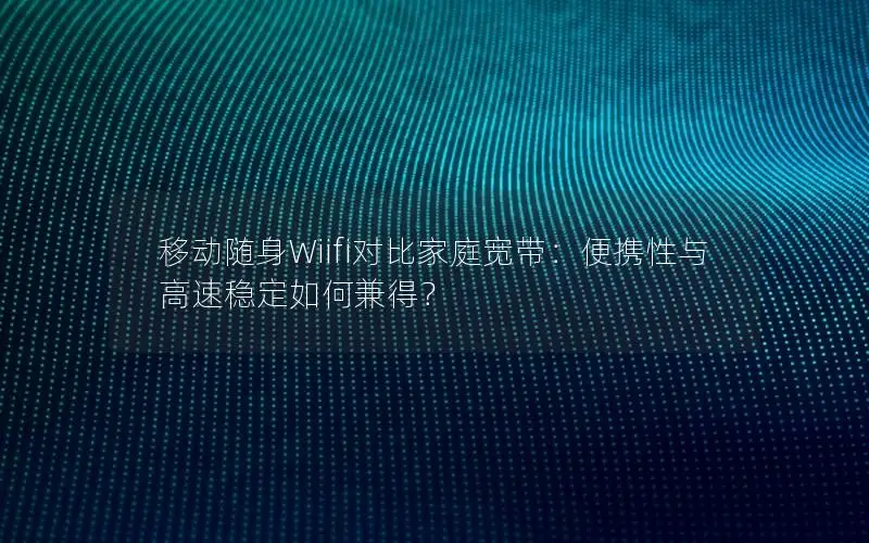 移动随身Wiifi对比家庭宽带：便携性与高速稳定如何兼得？