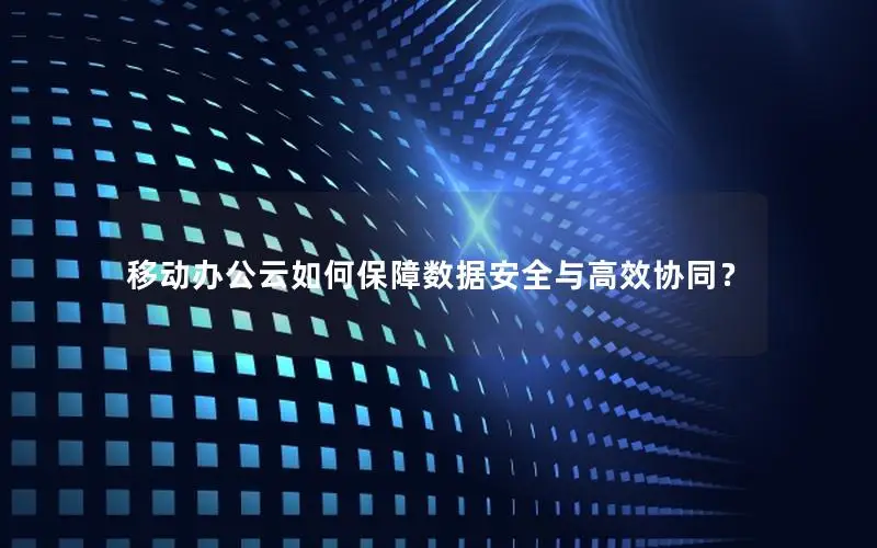 移动办公云如何保障数据安全与高效协同？