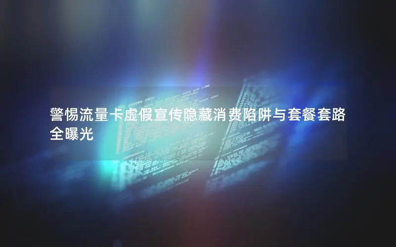警惕流量卡虚假宣传隐藏消费陷阱与套餐套路全曝光