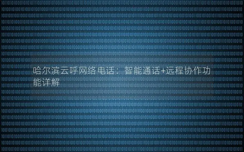哈尔滨云呼网络电话：智能通话+远程协作功能详解