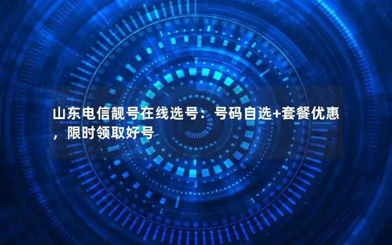山东电信靓号在线选号：号码自选+套餐优惠，限时领取好号