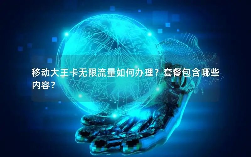 移动大王卡无限流量如何办理？套餐包含哪些内容？