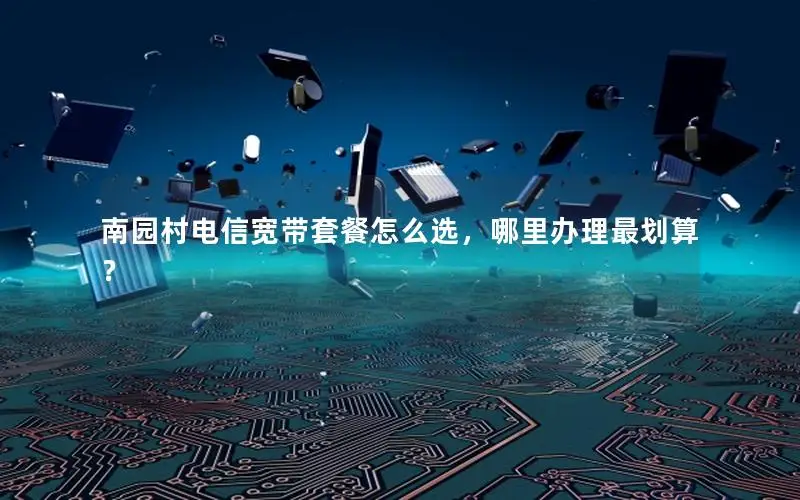 南园村电信宽带套餐怎么选，哪里办理最划算？